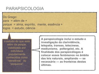 PARAPSICOLOGIA
Do Grego:
para = além de +
psique = alma, espírito, mente, essência +
logos = estudo, ciência
o estudo do que está
além da psique,
viabilizado por
indivíduos
popularmente
conhecidos como
“sensitivos” ou
“psíquicos”.
A parapsicologia inclui o estudo e
investigação da clarividência,
telepatia, transes, telecinese,
mediunismo, poltergeist, etc. A
finalidade dos parapsicólogos é
colocar esses fenômenos no âmbito
das leis naturais, ampliando — se
necessário — as fronteiras destas
últimas.
 