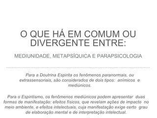 O QUE HÁ EM COMUM OU
DIVERGENTE ENTRE:
MEDIUNIDADE, METAPSÍQUICA E PARAPSICOLOGIA
Para a Doutrina Espirita os fenômenos paranormais, ou
extrassensoriais, são considerados de dois tipos: anímicos e
mediúnicos.
Para o Espiritismo, os fenômenos mediúnicos podem apresentar duas
formas de manifestação: efeitos físicos, que revelam ações de impacto no
meio ambiente, e efeitos intelectuais, cuja manifestação exige certo grau
de elaboração mental e de interpretação intelectual.
 