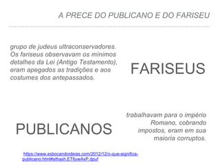 A PRECE DO PUBLICANO E DO FARISEU
PUBLICANOS
grupo de judeus ultraconservadores.
Os fariseus observavam os mínimos
detalhes da Lei (Antigo Testamento),
eram apegados as tradições e aos
costumes dos antepassados.
trabalhavam para o império
Romano, cobrando
impostos, eram em sua
maioria corruptos.
https://www.esbocandoideias.com/2012/12/o-que-significa-
publicano.html#sthash.ET6ywAxP.dpuf
FARISEUS
 