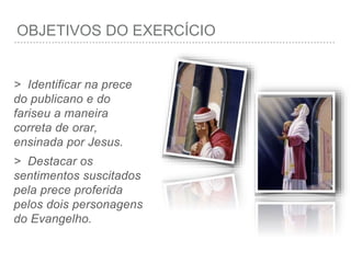 OBJETIVOS DO EXERCÍCIO
> Identificar na prece
do publicano e do
fariseu a maneira
correta de orar,
ensinada por Jesus.
> Destacar os
sentimentos suscitados
pela prece proferida
pelos dois personagens
do Evangelho.
 