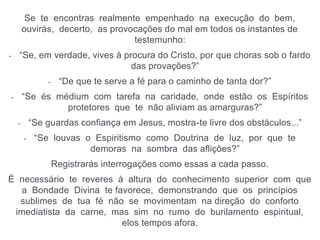 Se te encontras realmente empenhado na execução do bem,
ouvirás, decerto, as provocações do mal em todos os instantes de
testemunho:
- “Se, em verdade, vives à procura do Cristo, por que choras sob o fardo
das provações?”
- “De que te serve a fé para o caminho de tanta dor?”
- “Se és médium com tarefa na caridade, onde estão os Espíritos
protetores que te não aliviam as amarguras?”
- “Se guardas confiança em Jesus, mostra-te livre dos obstáculos...”
- “Se louvas o Espiritismo como Doutrina de luz, por que te
demoras na sombra das aflições?”
Registrarás interrogações como essas a cada passo.
É necessário te reveres à altura do conhecimento superior com que
a Bondade Divina te favorece, demonstrando que os princípios
sublimes de tua fé não se movimentam na direção do conforto
imediatista da carne, mas sim no rumo do burilamento espiritual,
elos tempos afora.
 