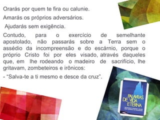 Orarás por quem te fira ou calunie.
Amarás os próprios adversários.
Ajudarás sem exigência.
Contudo, para o exercício de semelhante
apostolado, não passarás sobre a Terra sem o
assédio da incompreensão e do escárnio, porque o
próprio Cristo foi por eles visado, através daqueles
que, em lhe rodeando o madeiro de sacrifício, lhe
gritavam, zombeteiros e irônicos:
- “Salva-te a ti mesmo e desce da cruz”.
 
