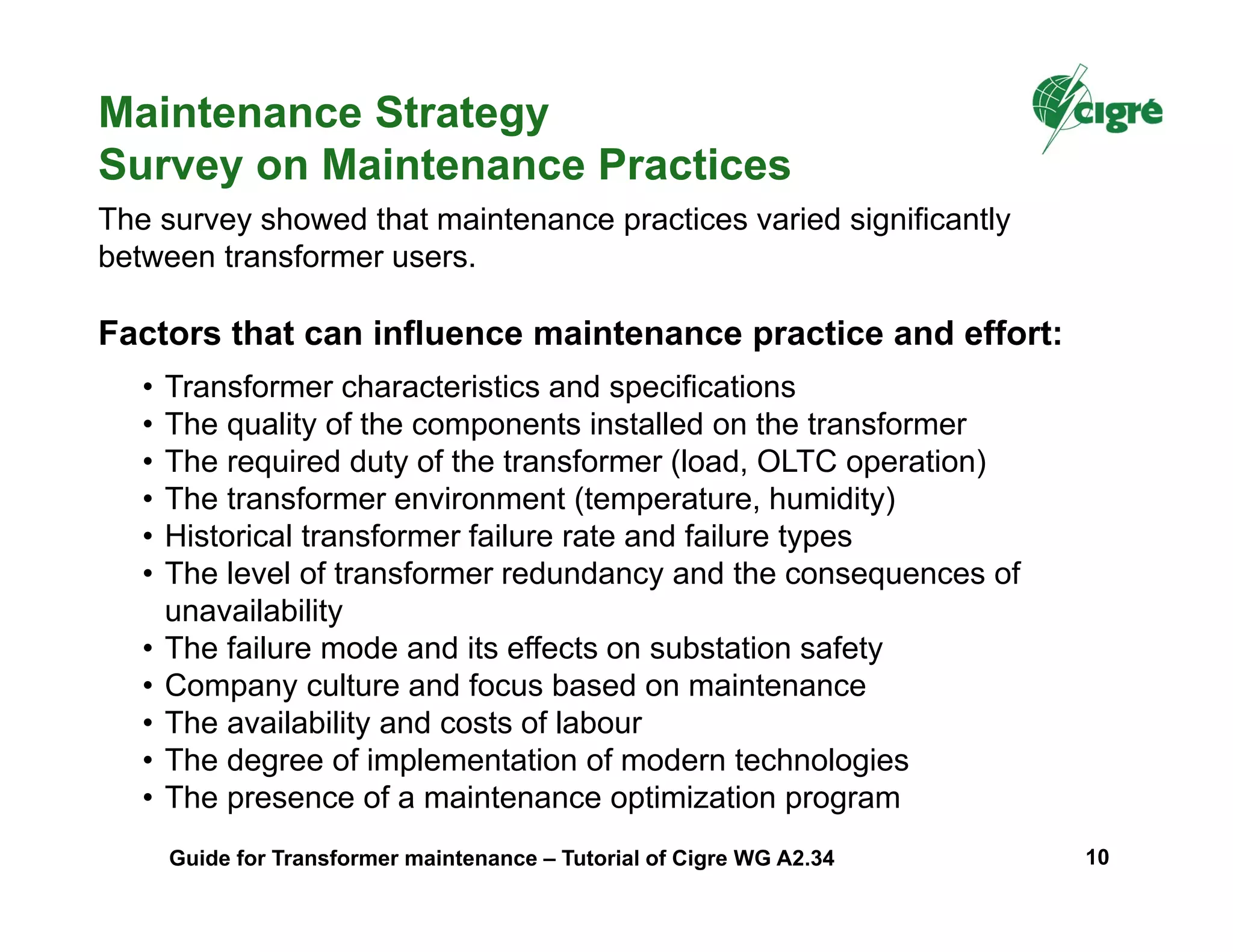 • Transformer characteristics and specifications
• The quality of the components installed on the transformer
• The required duty of the transformer (load, OLTC operation)
• The transformer environment (temperature, humidity)
• Historical transformer failure rate and failure types
• The level of transformer redundancy and the consequences of
unavailability
• The failure mode and its effects on substation safety
• Company culture and focus based on maintenance
• The availability and costs of labour
• The degree of implementation of modern technologies
• The presence of a maintenance optimization program
The survey showed that maintenance practices varied significantly
between transformer users.
Factors that can influence maintenance practice and effort:
Maintenance Strategy
Survey on Maintenance Practices
Guide for Transformer maintenance – Tutorial of Cigre WG A2.34 10
 