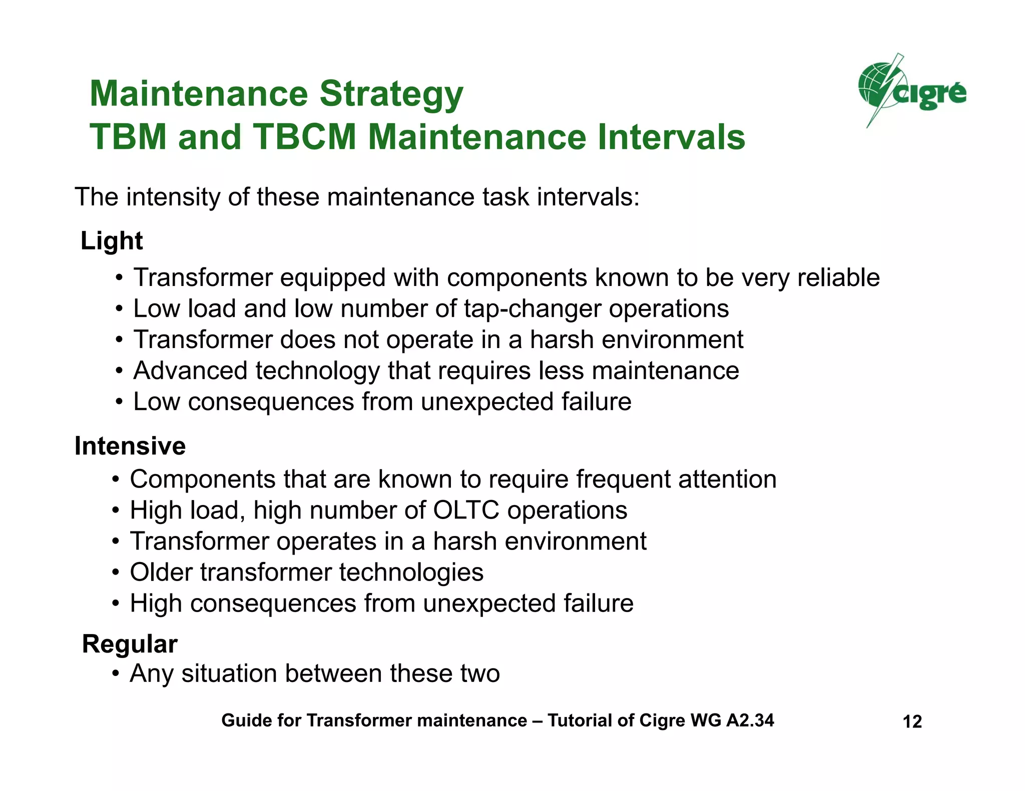 Regular
The intensity of these maintenance task intervals:
Light
• Transformer equipped with components known to be very reliable
• Low load and low number of tap-changer operations
• Transformer does not operate in a harsh environment
• Advanced technology that requires less maintenance
• Low consequences from unexpected failure
Intensive
• Components that are known to require frequent attention
• High load, high number of OLTC operations
• Transformer operates in a harsh environment
• Older transformer technologies
• High consequences from unexpected failure
Maintenance Strategy
TBM and TBCM Maintenance Intervals
• Any situation between these two
Guide for Transformer maintenance – Tutorial of Cigre WG A2.34 12
 