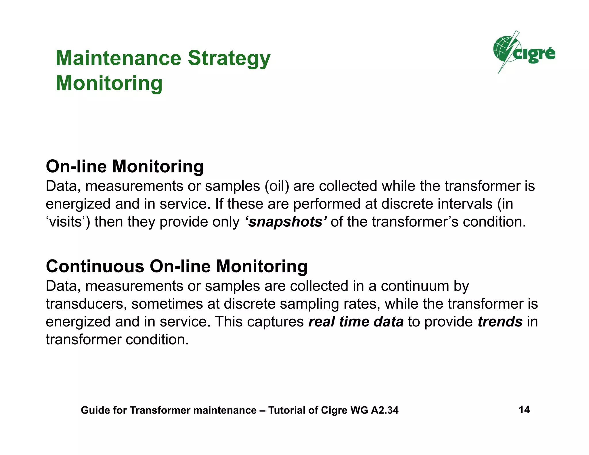 Maintenance Strategy
Monitoring
On-line Monitoring
Data, measurements or samples (oil) are collected while the transformer is
energized and in service. If these are performed at discrete intervals (in
‘visits’) then they provide only ‘snapshots’ of the transformer’s condition.
Continuous On-line Monitoring
Data, measurements or samples are collected in a continuum by
transducers, sometimes at discrete sampling rates, while the transformer is
energized and in service. This captures real time data to provide trends in
transformer condition.
Guide for Transformer maintenance – Tutorial of Cigre WG A2.34 14
 