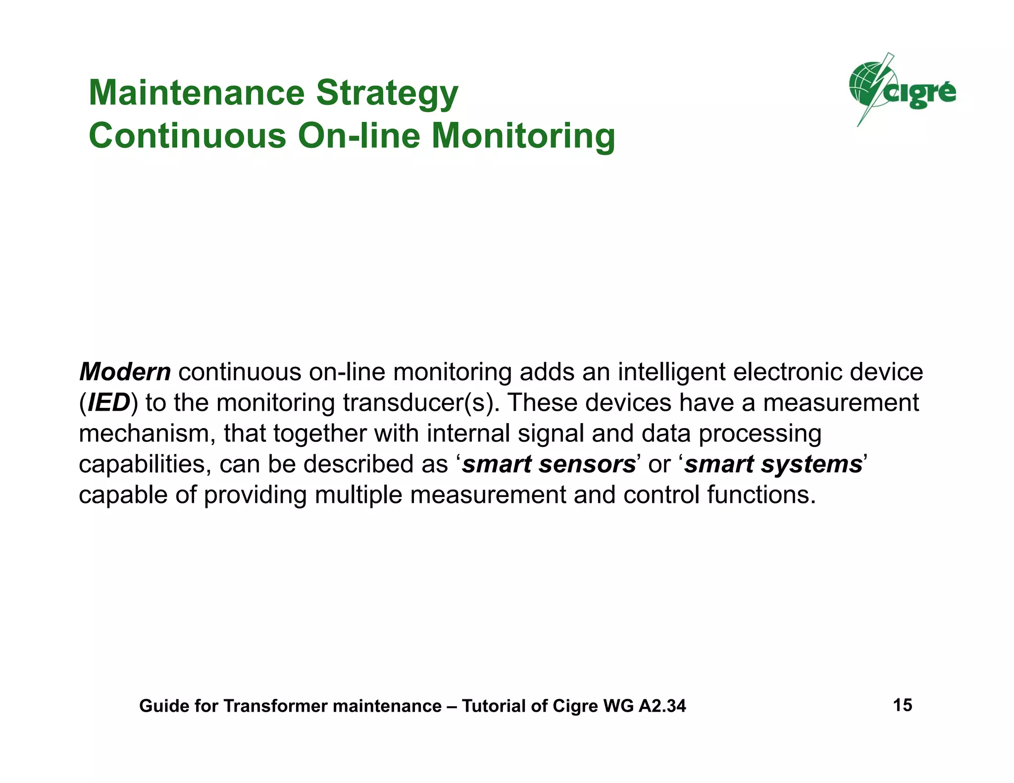Maintenance Strategy
Continuous On-line Monitoring
Modern continuous on-line monitoring adds an intelligent electronic device
(IED) to the monitoring transducer(s). These devices have a measurement
mechanism, that together with internal signal and data processing
capabilities, can be described as ‘smart sensors’ or ‘smart systems’
capable of providing multiple measurement and control functions.
Guide for Transformer maintenance – Tutorial of Cigre WG A2.34 15
 