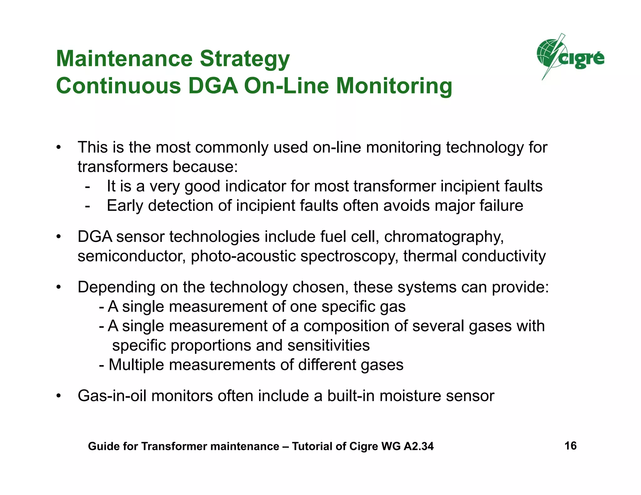 Maintenance Strategy
Continuous DGA On-Line Monitoring
• This is the most commonly used on-line monitoring technology for
transformers because:
- It is a very good indicator for most transformer incipient faults
- Early detection of incipient faults often avoids major failure
• DGA sensor technologies include fuel cell, chromatography,
semiconductor, photo-acoustic spectroscopy, thermal conductivity
• Depending on the technology chosen, these systems can provide:
- A single measurement of one specific gas
- A single measurement of a composition of several gases with
specific proportions and sensitivities
- Multiple measurements of different gases
• Gas-in-oil monitors often include a built-in moisture sensor
Guide for Transformer maintenance – Tutorial of Cigre WG A2.34 16
 