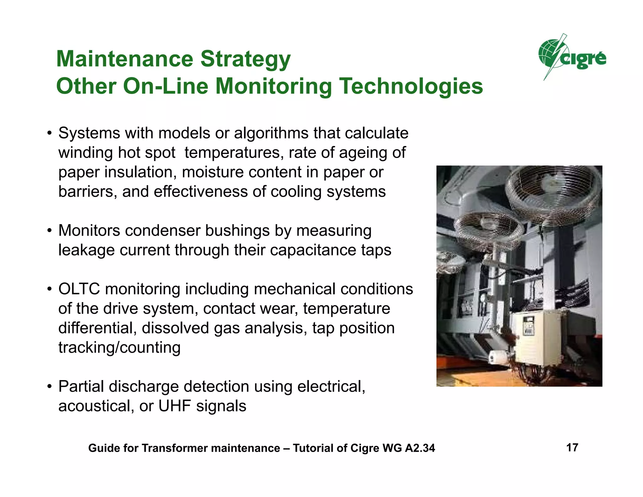 • Systems with models or algorithms that calculate
winding hot spot temperatures, rate of ageing of
paper insulation, moisture content in paper or
barriers, and effectiveness of cooling systems
• Monitors condenser bushings by measuring
leakage current through their capacitance taps
• OLTC monitoring including mechanical conditions
of the drive system, contact wear, temperature
differential, dissolved gas analysis, tap position
tracking/counting
• Partial discharge detection using electrical,
acoustical, or UHF signals
Maintenance Strategy
Other On-Line Monitoring Technologies
Guide for Transformer maintenance – Tutorial of Cigre WG A2.34 17
 
