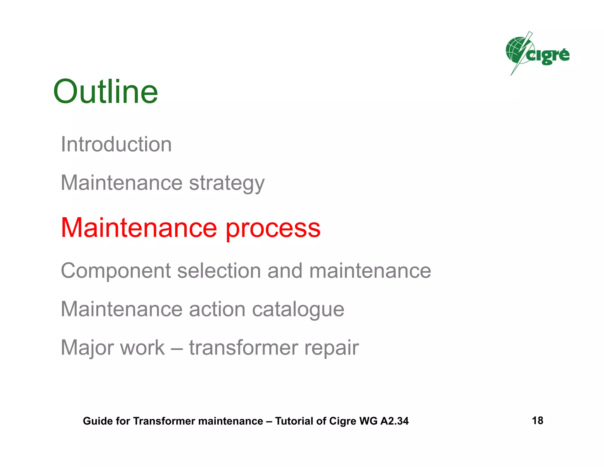 Outline
Introduction
Maintenance strategy
Maintenance process
Component selection and maintenance
Maintenance action catalogue
Major work – transformer repair
Guide for Transformer maintenance – Tutorial of Cigre WG A2.34 18
 