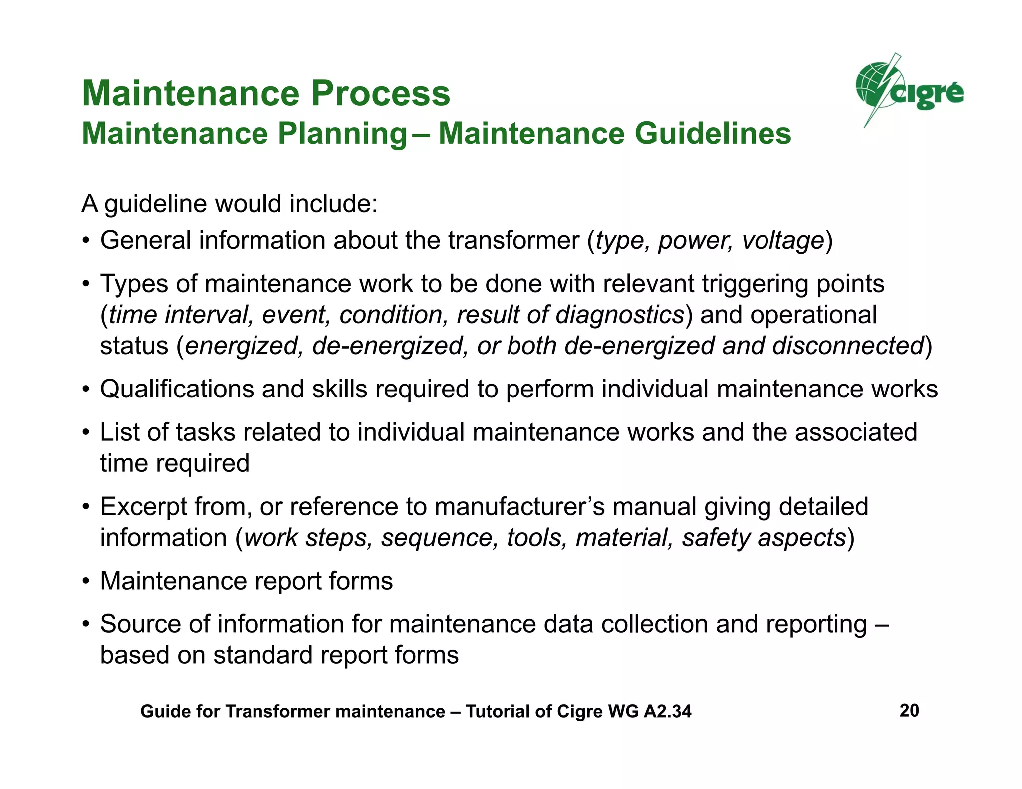 • General information about the transformer (type, power, voltage)
• Types of maintenance work to be done with relevant triggering points
(time interval, event, condition, result of diagnostics) and operational
status (energized, de-energized, or both de-energized and disconnected)
• Qualifications and skills required to perform individual maintenance works
• List of tasks related to individual maintenance works and the associated
time required
• Excerpt from, or reference to manufacturer’s manual giving detailed
information (work steps, sequence, tools, material, safety aspects)
• Maintenance report forms
• Source of information for maintenance data collection and reporting –
based on standard report forms
A guideline would include:
Maintenance Process
Maintenance Planning– Maintenance Guidelines
Guide for Transformer maintenance – Tutorial of Cigre WG A2.34 20
 