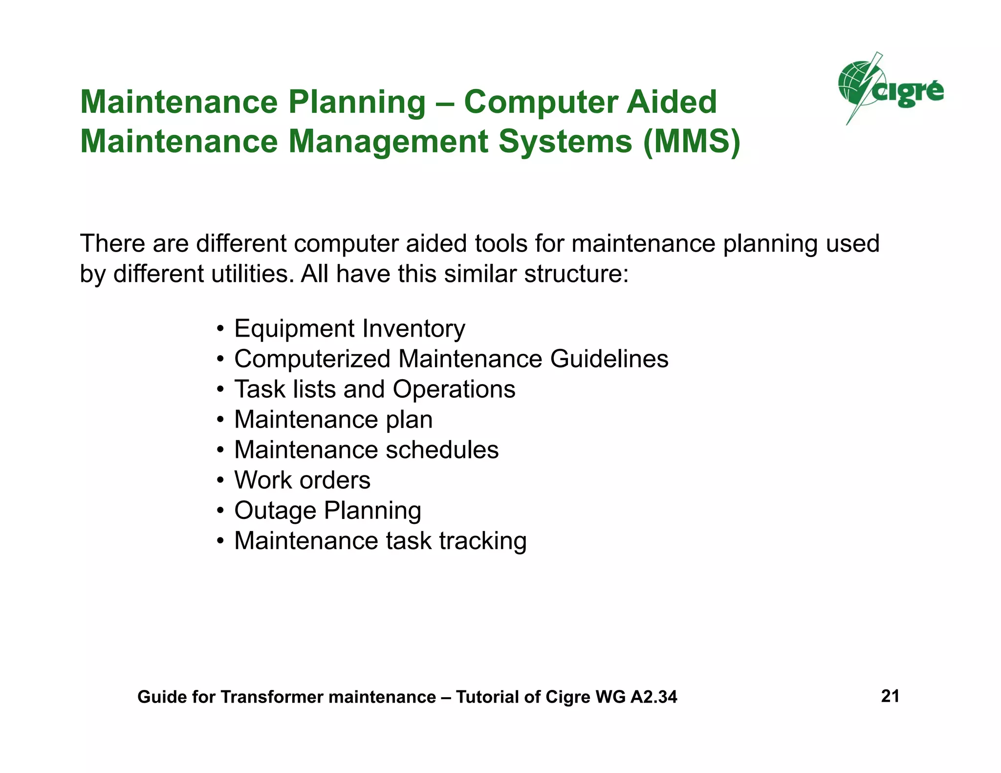 • Equipment Inventory
• Computerized Maintenance Guidelines
• Task lists and Operations
• Maintenance plan
• Maintenance schedules
• Work orders
• Outage Planning
• Maintenance task tracking
Maintenance Planning – Computer Aided
Maintenance Management Systems (MMS)
There are different computer aided tools for maintenance planning used
by different utilities. All have this similar structure:
Guide for Transformer maintenance – Tutorial of Cigre WG A2.34 21
 