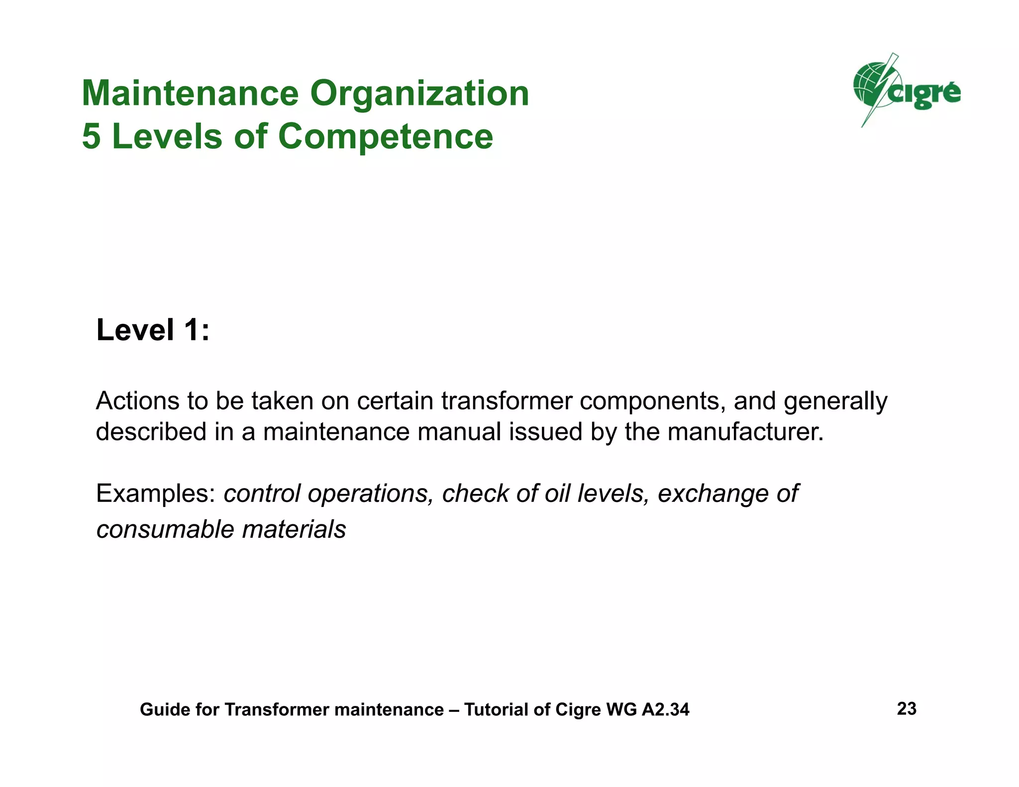 Level 1:
Actions to be taken on certain transformer components, and generally
described in a maintenance manual issued by the manufacturer.
Examples: control operations, check of oil levels, exchange of
consumable materials
Maintenance Organization
5 Levels of Competence
Guide for Transformer maintenance – Tutorial of Cigre WG A2.34 23
 