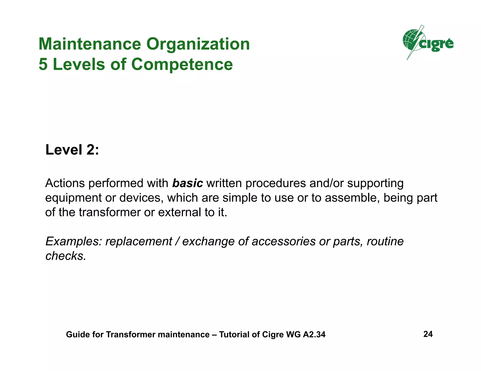 Level 2:
Actions performed with basic written procedures and/or supporting
equipment or devices, which are simple to use or to assemble, being part
of the transformer or external to it.
Examples: replacement / exchange of accessories or parts, routine
checks.
Maintenance Organization
5 Levels of Competence
Guide for Transformer maintenance – Tutorial of Cigre WG A2.34 24
 