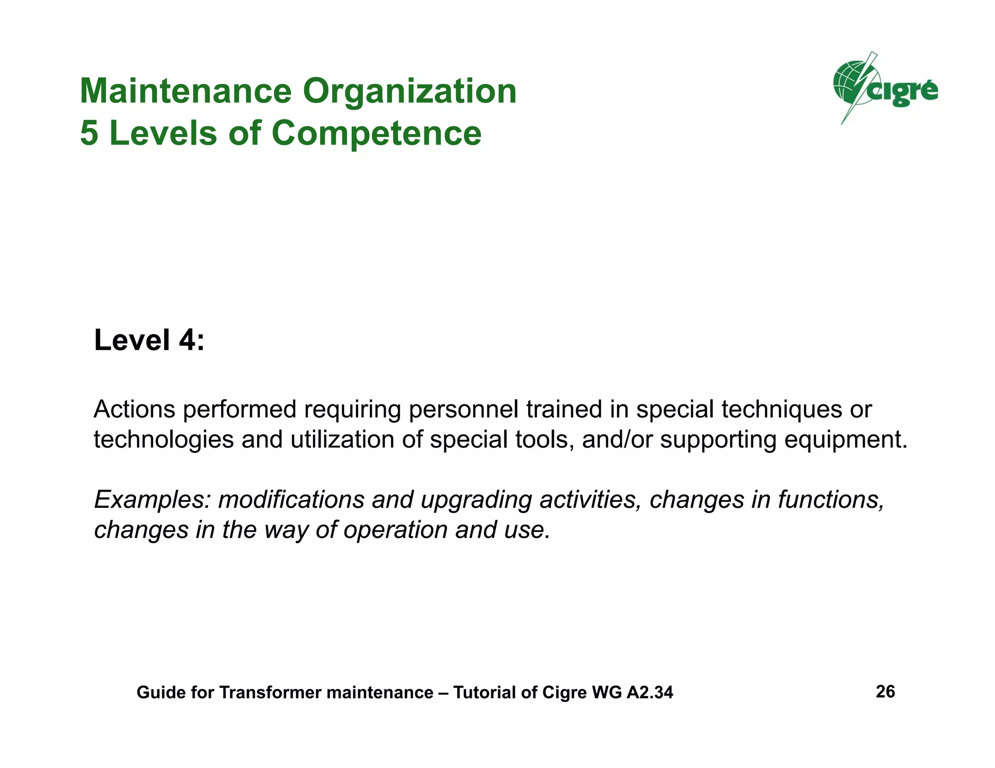Level 4:
Actions performed requiring personnel trained in special techniques or
technologies and utilization of special tools, and/or supporting equipment.
Examples: modifications and upgrading activities, changes in functions,
changes in the way of operation and use.
Maintenance Organization
5 Levels of Competence
Guide for Transformer maintenance – Tutorial of Cigre WG A2.34 26
 