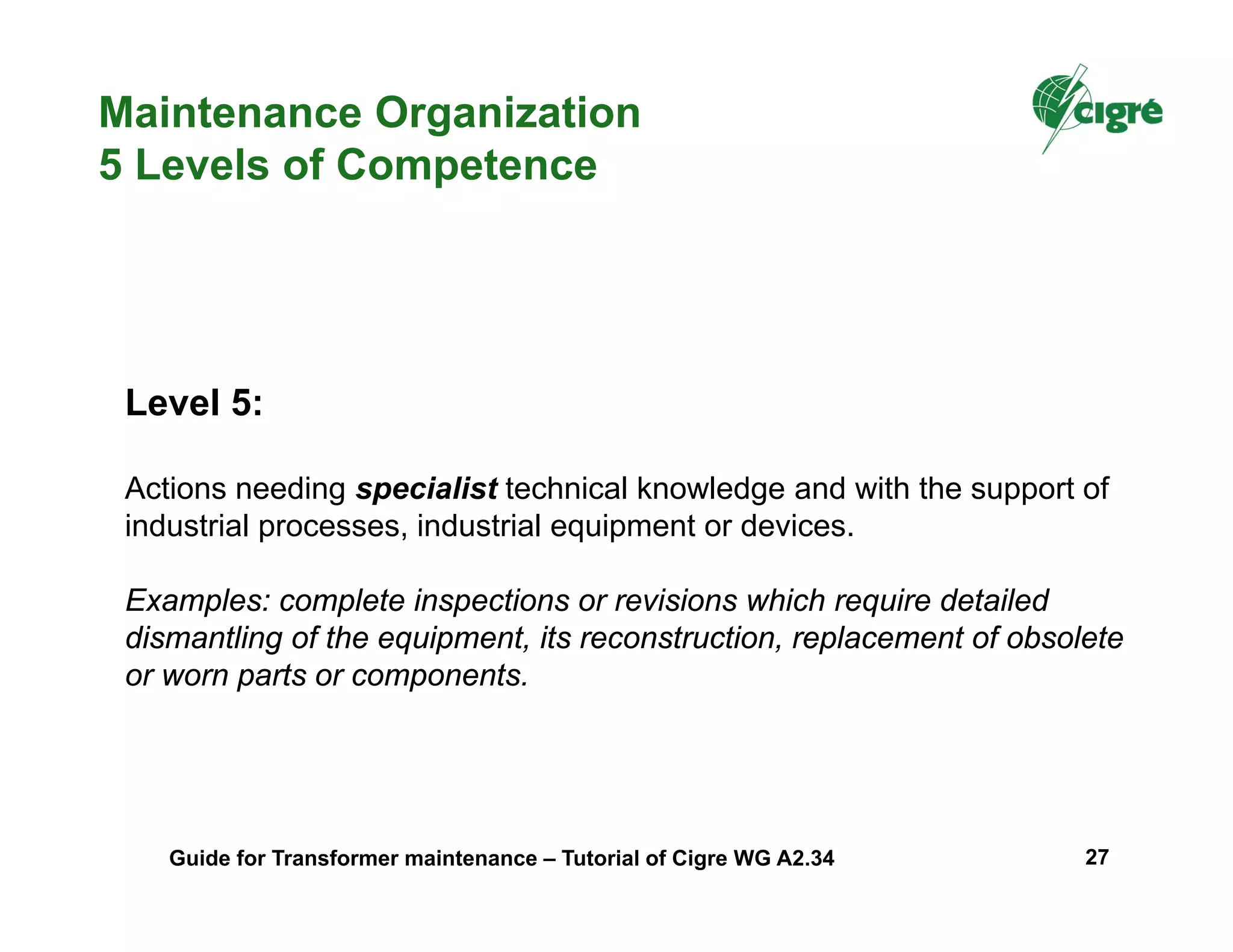 Level 5:
Actions needing specialist technical knowledge and with the support of
industrial processes, industrial equipment or devices.
Examples: complete inspections or revisions which require detailed
dismantling of the equipment, its reconstruction, replacement of obsolete
or worn parts or components.
Maintenance Organization
5 Levels of Competence
Guide for Transformer maintenance – Tutorial of Cigre WG A2.34 27
 
