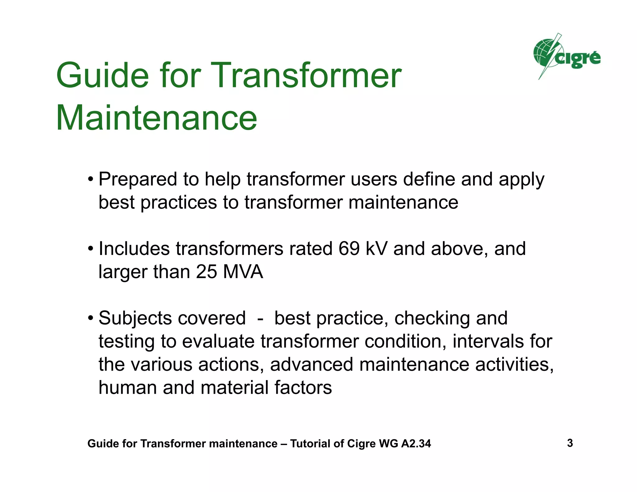 • Prepared to help transformer users define and apply
best practices to transformer maintenance
• Includes transformers rated 69 kV and above, and
larger than 25 MVA
• Subjects covered - best practice, checking and
testing to evaluate transformer condition, intervals for
the various actions, advanced maintenance activities,
human and material factors
Guide for Transformer
Maintenance
Guide for Transformer maintenance – Tutorial of Cigre WG A2.34 3
 