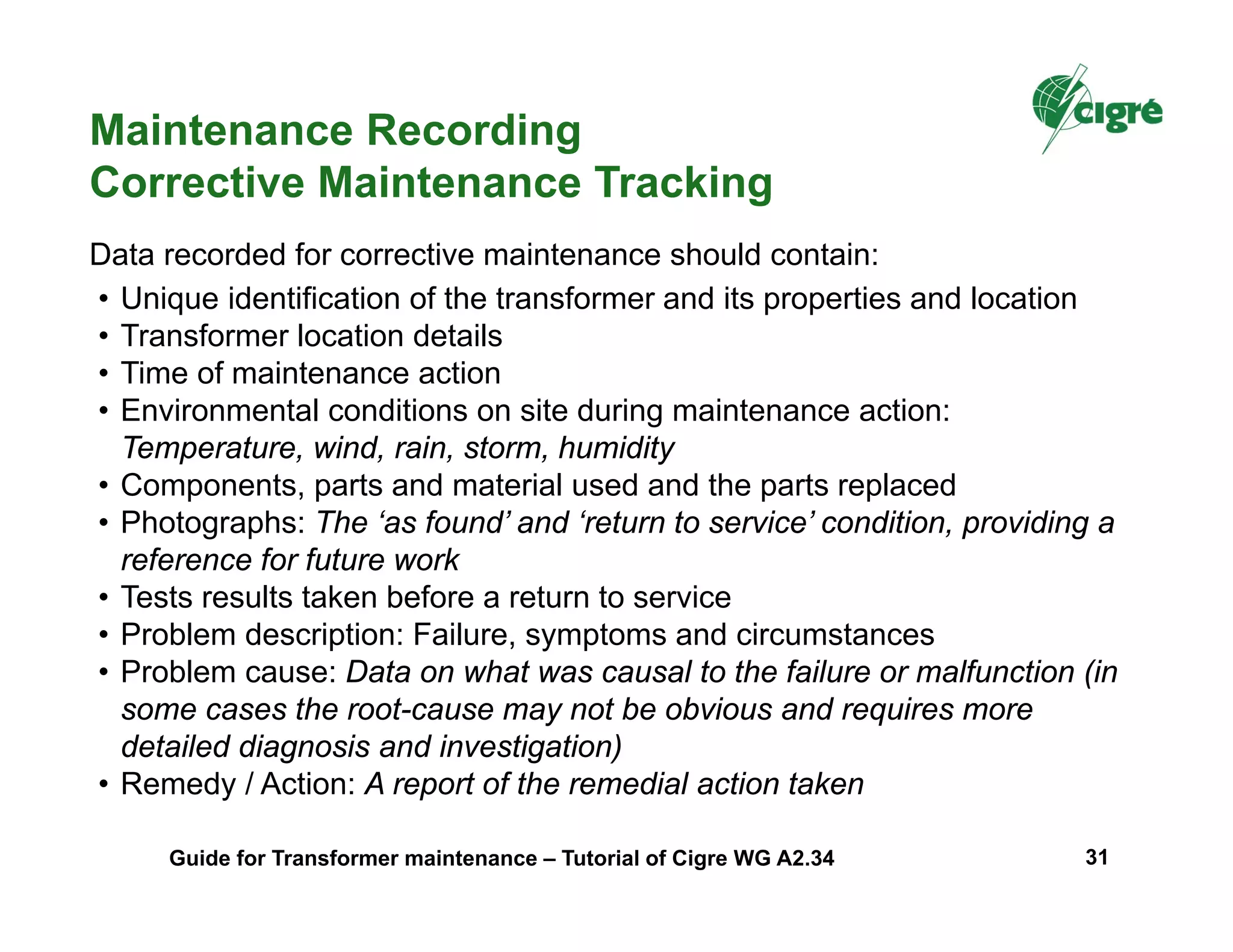 Maintenance Recording
Corrective Maintenance Tracking
Data recorded for corrective maintenance should contain:
• Unique identification of the transformer and its properties and location
• Transformer location details
• Time of maintenance action
• Environmental conditions on site during maintenance action:
Temperature, wind, rain, storm, humidity
• Components, parts and material used and the parts replaced
• Photographs: The ‘as found’ and ‘return to service’ condition, providing a
reference for future work
• Tests results taken before a return to service
• Problem description: Failure, symptoms and circumstances
• Problem cause: Data on what was causal to the failure or malfunction (in
some cases the root-cause may not be obvious and requires more
detailed diagnosis and investigation)
• Remedy / Action: A report of the remedial action taken
Guide for Transformer maintenance – Tutorial of Cigre WG A2.34 31
 