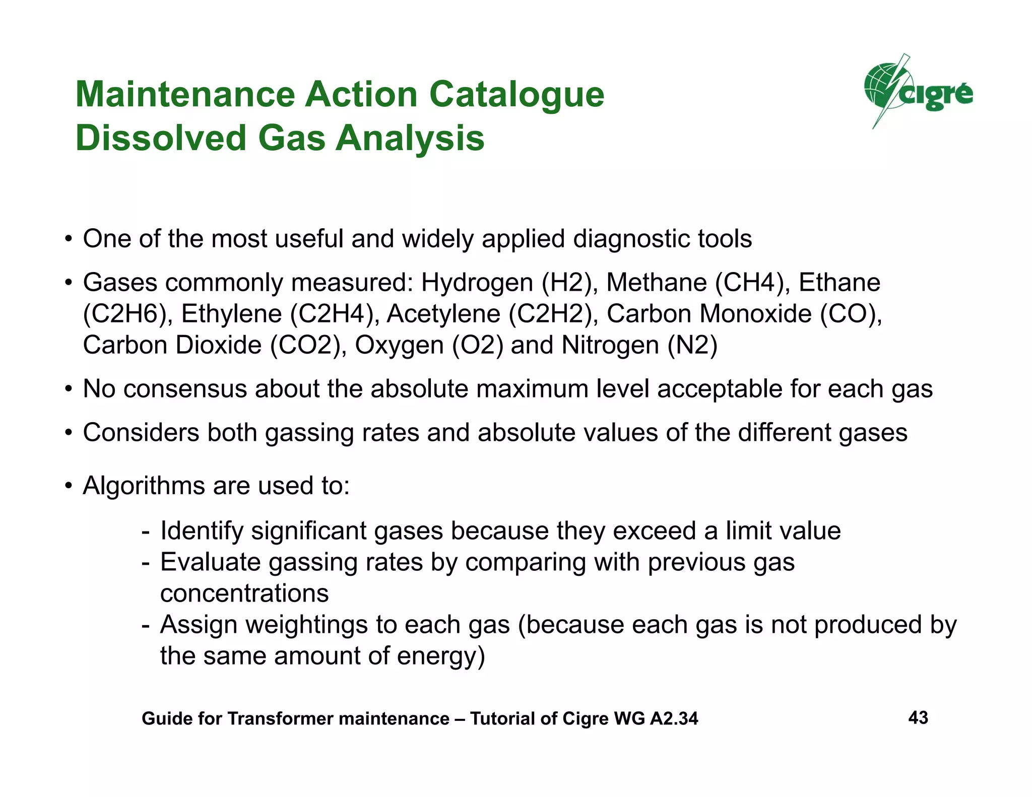 Maintenance Action Catalogue
Dissolved Gas Analysis
• One of the most useful and widely applied diagnostic tools
• Gases commonly measured: Hydrogen (H2), Methane (CH4), Ethane
(C2H6), Ethylene (C2H4), Acetylene (C2H2), Carbon Monoxide (CO),
Carbon Dioxide (CO2), Oxygen (O2) and Nitrogen (N2)
• No consensus about the absolute maximum level acceptable for each gas
• Considers both gassing rates and absolute values of the different gases
• Algorithms are used to:
- Identify significant gases because they exceed a limit value
- Evaluate gassing rates by comparing with previous gas
concentrations
- Assign weightings to each gas (because each gas is not produced by
the same amount of energy)
Guide for Transformer maintenance – Tutorial of Cigre WG A2.34 43
 