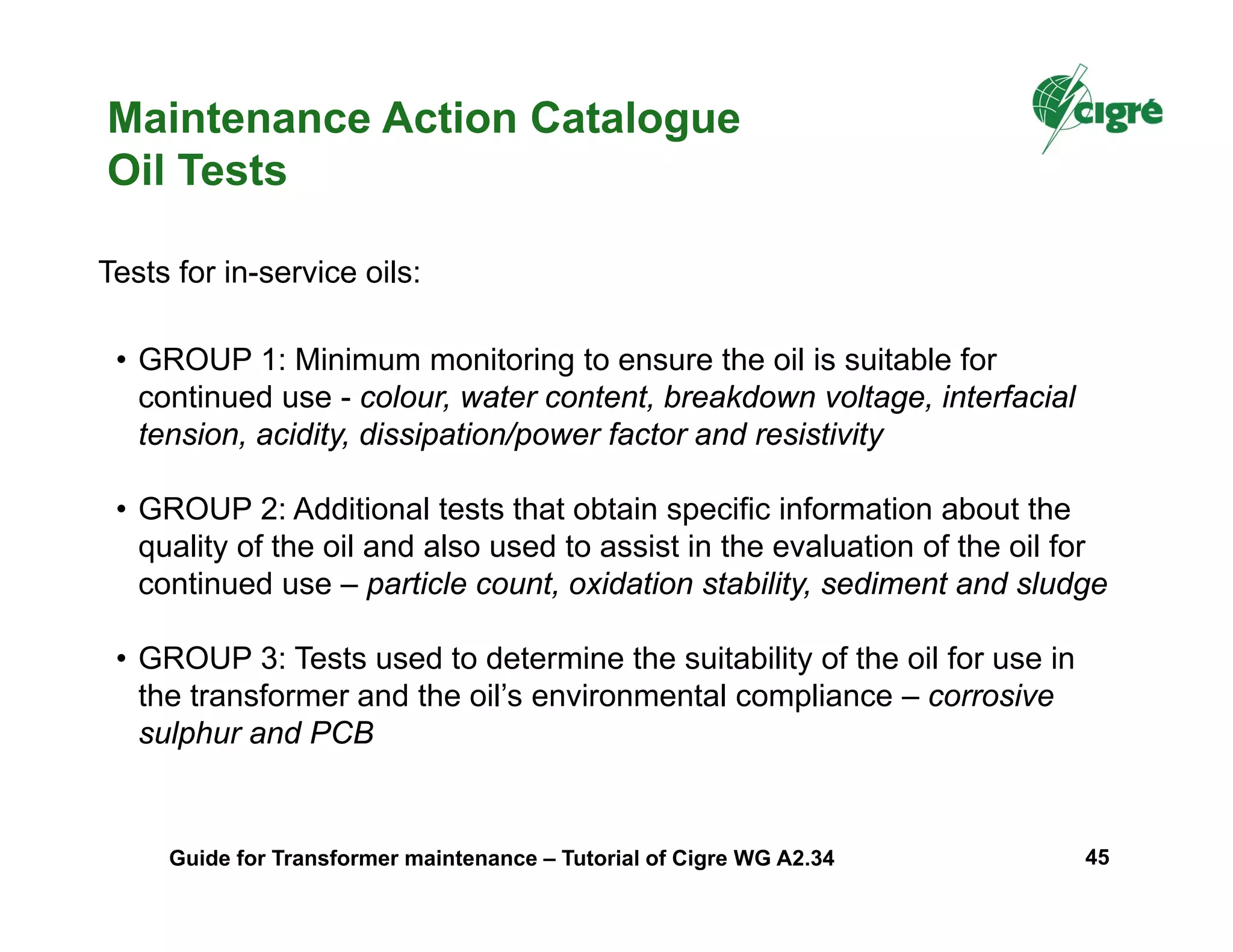 Tests for in-service oils:
• GROUP 1: Minimum monitoring to ensure the oil is suitable for
continued use - colour, water content, breakdown voltage, interfacial
tension, acidity, dissipation/power factor and resistivity
• GROUP 2: Additional tests that obtain specific information about the
quality of the oil and also used to assist in the evaluation of the oil for
continued use – particle count, oxidation stability, sediment and sludge
• GROUP 3: Tests used to determine the suitability of the oil for use in
the transformer and the oil’s environmental compliance – corrosive
sulphur and PCB
Maintenance Action Catalogue
Oil Tests
Guide for Transformer maintenance – Tutorial of Cigre WG A2.34 45
 