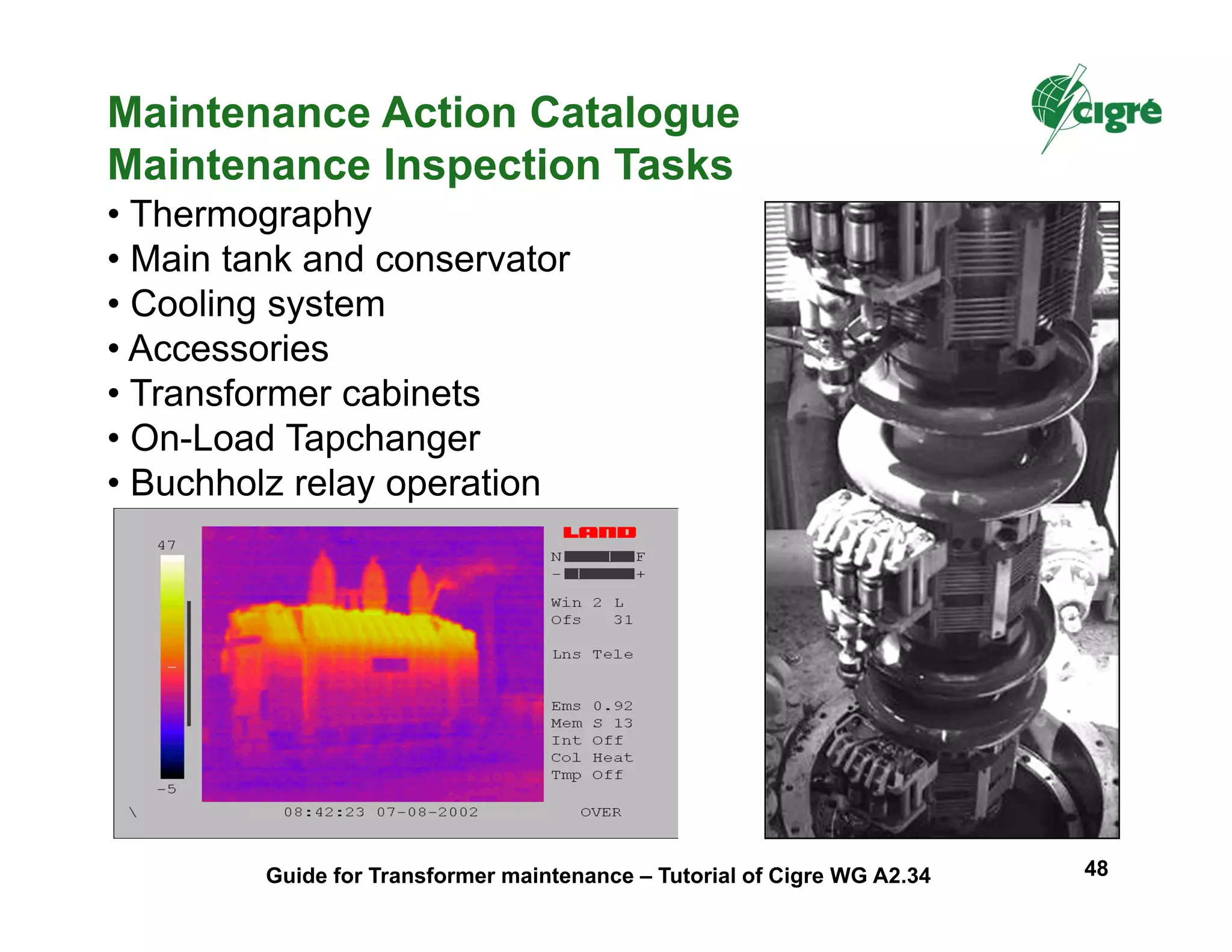 Maintenance Action Catalogue
Maintenance Inspection Tasks
• Thermography
• Main tank and conservator
• Cooling system
• Accessories
• Transformer cabinets
• On-Load Tapchanger
• Buchholz relay operation
Guide for Transformer maintenance – Tutorial of Cigre WG A2.34 48
 