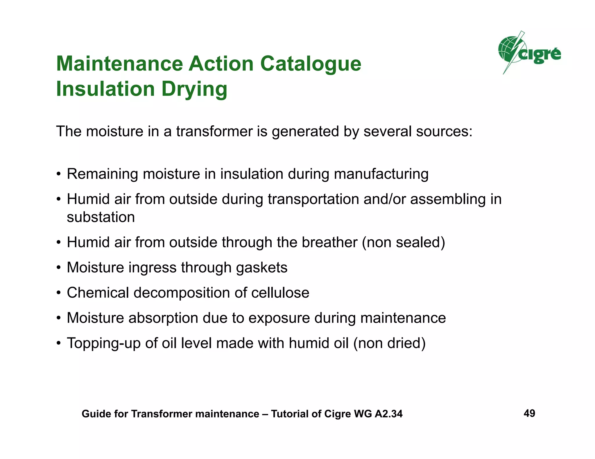 Maintenance Action Catalogue
Insulation Drying
• Remaining moisture in insulation during manufacturing
• Humid air from outside during transportation and/or assembling in
substation
• Humid air from outside through the breather (non sealed)
• Moisture ingress through gaskets
• Chemical decomposition of cellulose
• Moisture absorption due to exposure during maintenance
• Topping-up of oil level made with humid oil (non dried)
The moisture in a transformer is generated by several sources:
Guide for Transformer maintenance – Tutorial of Cigre WG A2.34 49
 