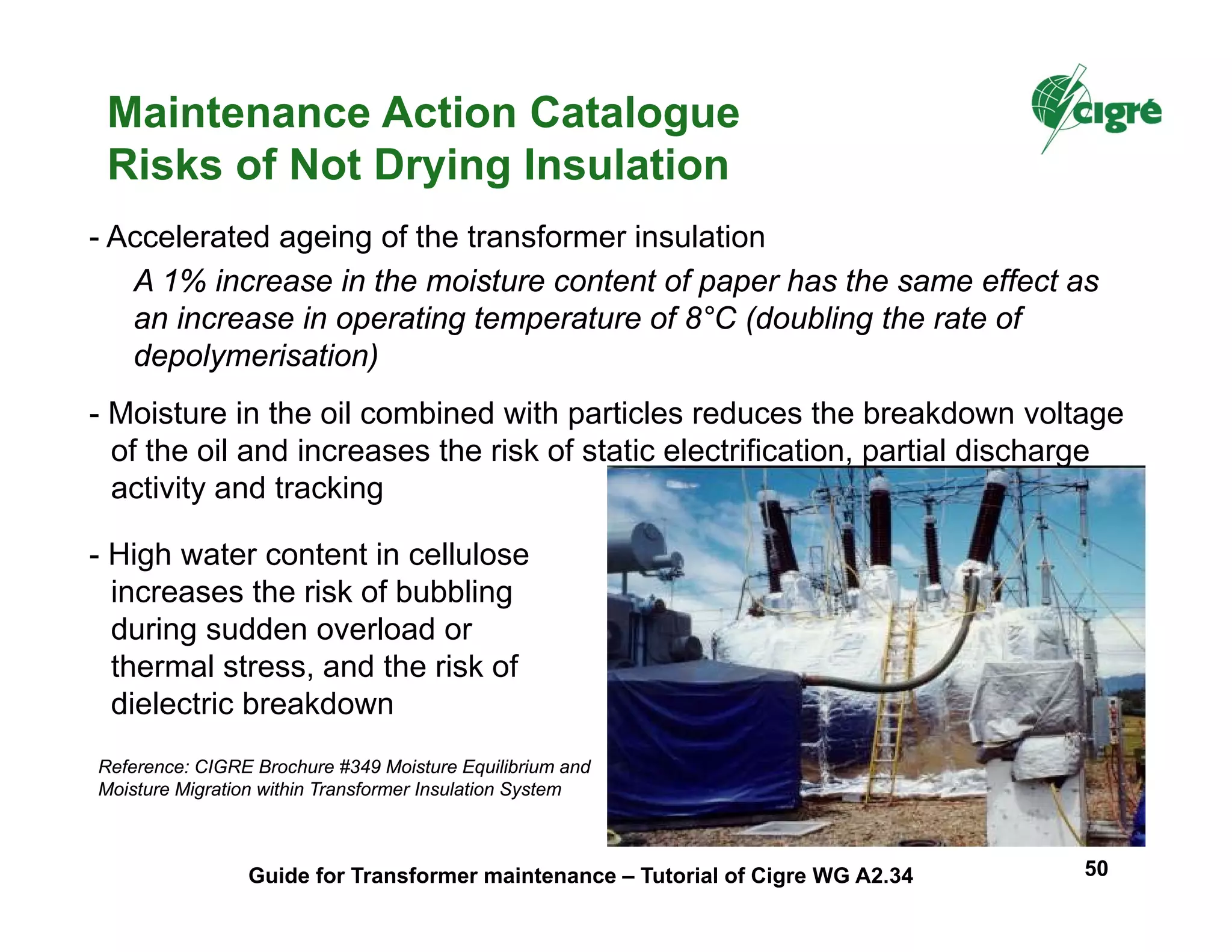 A 1% increase in the moisture content of paper has the same effect as
an increase in operating temperature of 8°C (doubling the rate of
depolymerisation)
- Accelerated ageing of the transformer insulation
- Moisture in the oil combined with particles reduces the breakdown voltage
of the oil and increases the risk of static electrification, partial discharge
activity and tracking
- High water content in cellulose
increases the risk of bubbling
during sudden overload or
thermal stress, and the risk of
dielectric breakdown
Reference: CIGRE Brochure #349 Moisture Equilibrium and
Moisture Migration within Transformer Insulation System
Maintenance Action Catalogue
Risks of Not Drying Insulation
Guide for Transformer maintenance – Tutorial of Cigre WG A2.34 50
 