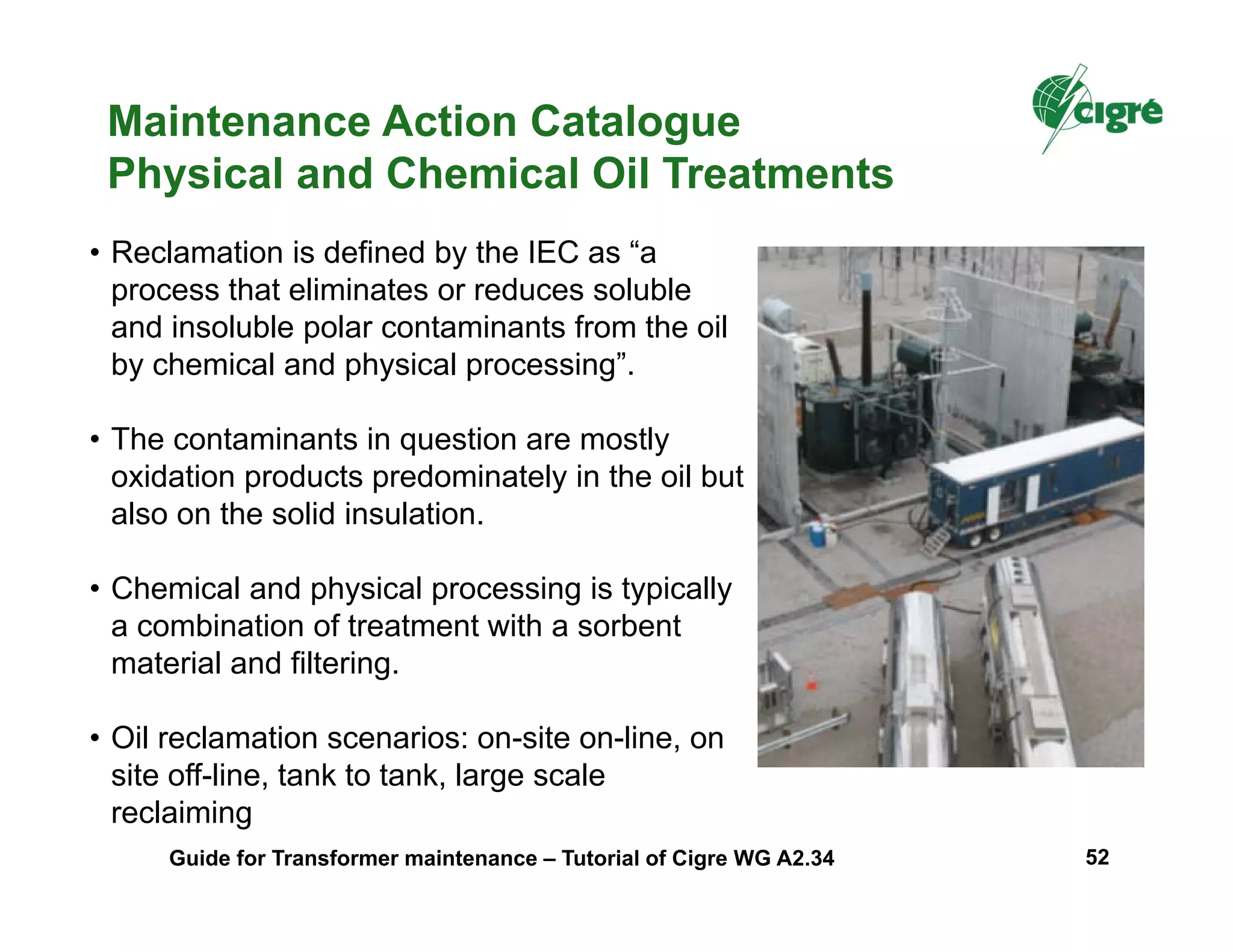 Maintenance Action Catalogue
Physical and Chemical Oil Treatments
• Reclamation is defined by the IEC as “a
process that eliminates or reduces soluble
and insoluble polar contaminants from the oil
by chemical and physical processing”.
• The contaminants in question are mostly
oxidation products predominately in the oil but
also on the solid insulation.
• Chemical and physical processing is typically
a combination of treatment with a sorbent
material and filtering.
• Oil reclamation scenarios: on-site on-line, on
site off-line, tank to tank, large scale
reclaiming
Guide for Transformer maintenance – Tutorial of Cigre WG A2.34 52
 