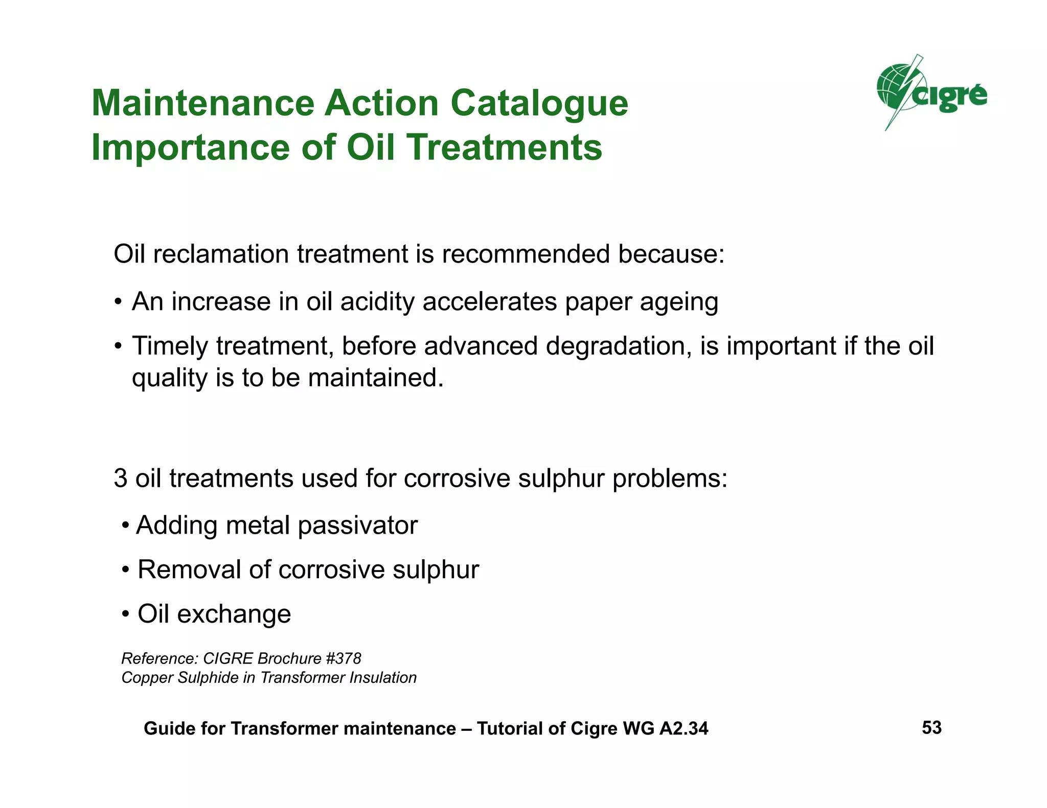 Oil reclamation treatment is recommended because:
• An increase in oil acidity accelerates paper ageing
• Timely treatment, before advanced degradation, is important if the oil
quality is to be maintained.
Maintenance Action Catalogue
Importance of Oil Treatments
3 oil treatments used for corrosive sulphur problems:
• Adding metal passivator
• Removal of corrosive sulphur
• Oil exchange
Reference: CIGRE Brochure #378
Copper Sulphide in Transformer Insulation
Guide for Transformer maintenance – Tutorial of Cigre WG A2.34 53
 