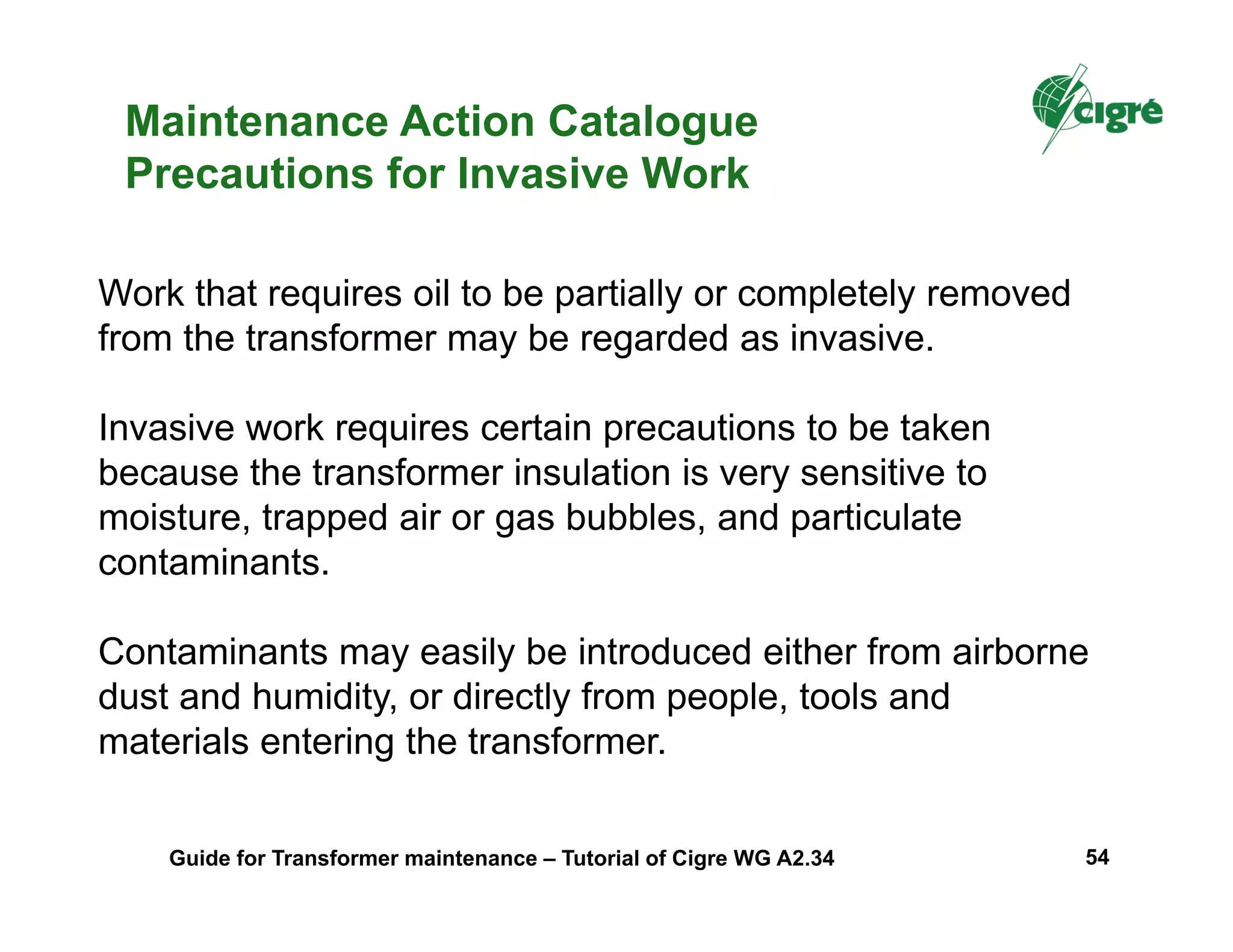 Maintenance Action Catalogue
Precautions for Invasive Work
Work that requires oil to be partially or completely removed
from the transformer may be regarded as invasive.
Invasive work requires certain precautions to be taken
because the transformer insulation is very sensitive to
moisture, trapped air or gas bubbles, and particulate
contaminants.
Contaminants may easily be introduced either from airborne
dust and humidity, or directly from people, tools and
materials entering the transformer.
Guide for Transformer maintenance – Tutorial of Cigre WG A2.34 54
 