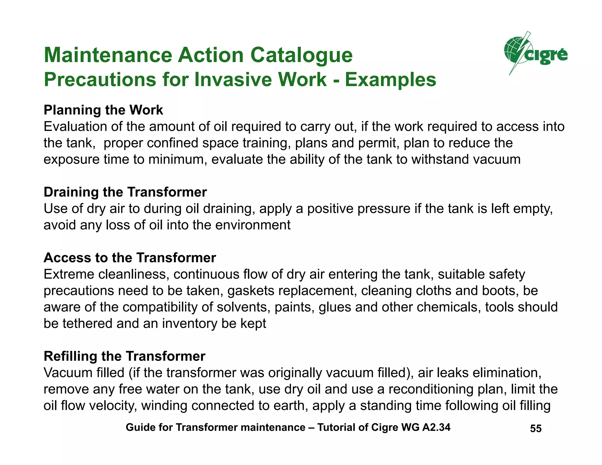 Maintenance Action Catalogue
Precautions for Invasive Work - Examples
Planning the Work
Evaluation of the amount of oil required to carry out, if the work required to access into
the tank, proper confined space training, plans and permit, plan to reduce the
exposure time to minimum, evaluate the ability of the tank to withstand vacuum
Draining the Transformer
Use of dry air to during oil draining, apply a positive pressure if the tank is left empty,
avoid any loss of oil into the environment
Access to the Transformer
Extreme cleanliness, continuous flow of dry air entering the tank, suitable safety
precautions need to be taken, gaskets replacement, cleaning cloths and boots, be
aware of the compatibility of solvents, paints, glues and other chemicals, tools should
be tethered and an inventory be kept
Refilling the Transformer
Vacuum filled (if the transformer was originally vacuum filled), air leaks elimination,
remove any free water on the tank, use dry oil and use a reconditioning plan, limit the
oil flow velocity, winding connected to earth, apply a standing time following oil filling
Guide for Transformer maintenance – Tutorial of Cigre WG A2.34 55
 
