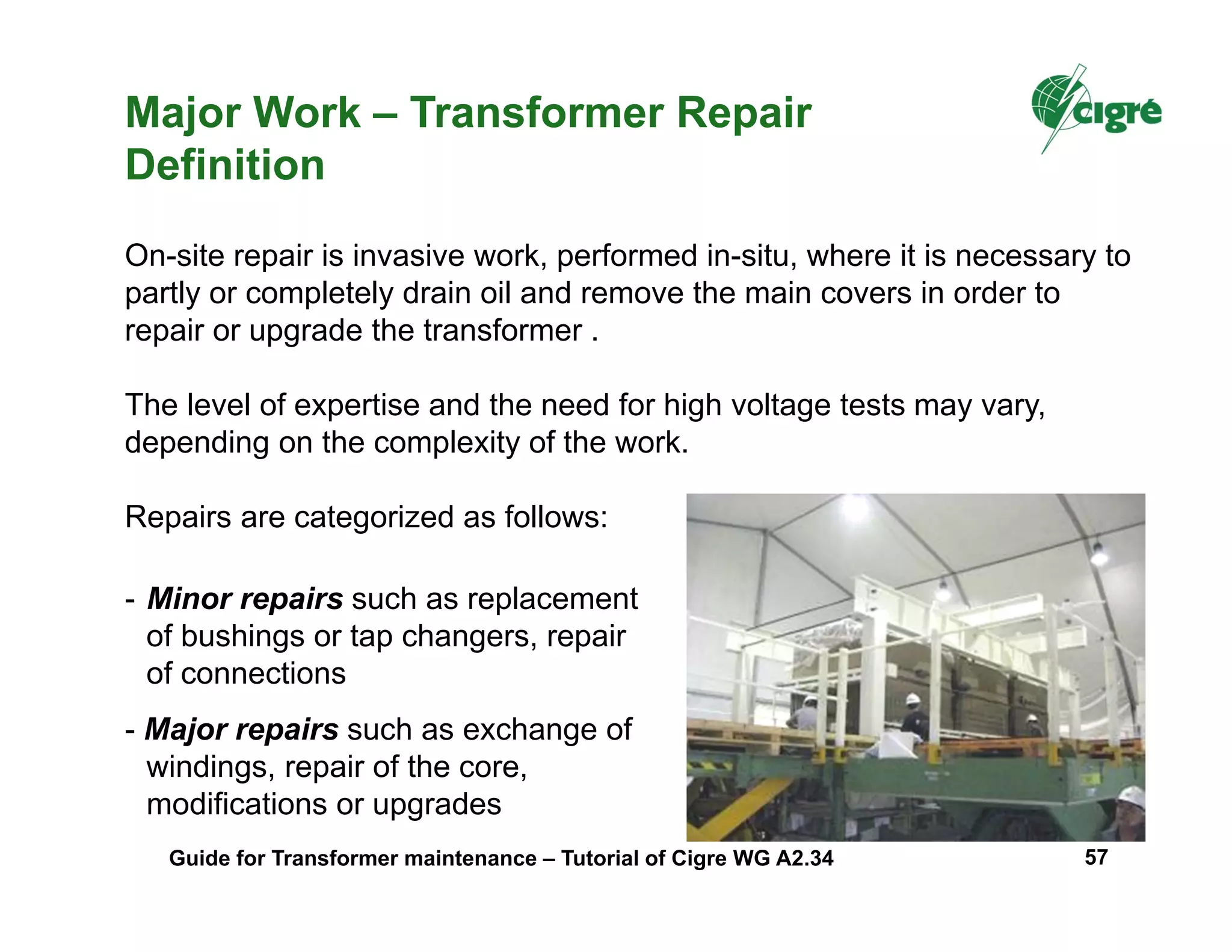 Major Work – Transformer Repair
Definition
On-site repair is invasive work, performed in-situ, where it is necessary to
partly or completely drain oil and remove the main covers in order to
repair or upgrade the transformer .
The level of expertise and the need for high voltage tests may vary,
depending on the complexity of the work.
Repairs are categorized as follows:
- Minor repairs such as replacement
of bushings or tap changers, repair
of connections
- Major repairs such as exchange of
windings, repair of the core,
modifications or upgrades
Guide for Transformer maintenance – Tutorial of Cigre WG A2.34 57
 
