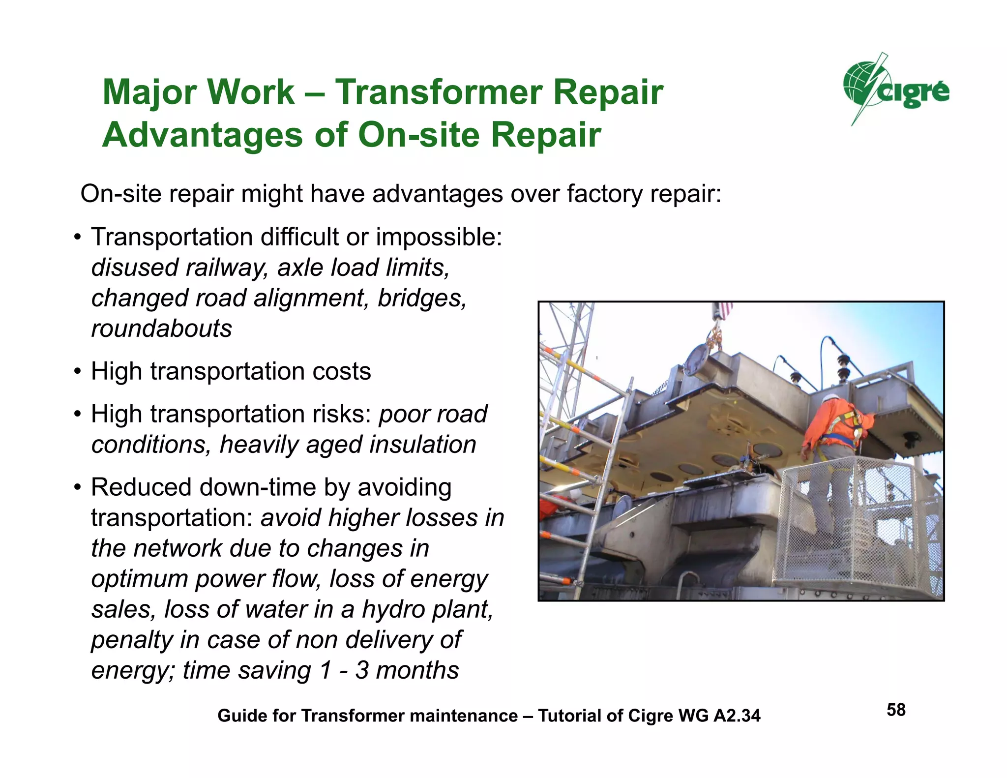 Major Work – Transformer Repair
Advantages of On-site Repair
• Transportation difficult or impossible:
disused railway, axle load limits,
changed road alignment, bridges,
roundabouts
• High transportation costs
• High transportation risks: poor road
conditions, heavily aged insulation
• Reduced down-time by avoiding
transportation: avoid higher losses in
the network due to changes in
optimum power flow, loss of energy
sales, loss of water in a hydro plant,
penalty in case of non delivery of
energy; time saving 1 - 3 months
On-site repair might have advantages over factory repair:
Guide for Transformer maintenance – Tutorial of Cigre WG A2.34 58
 