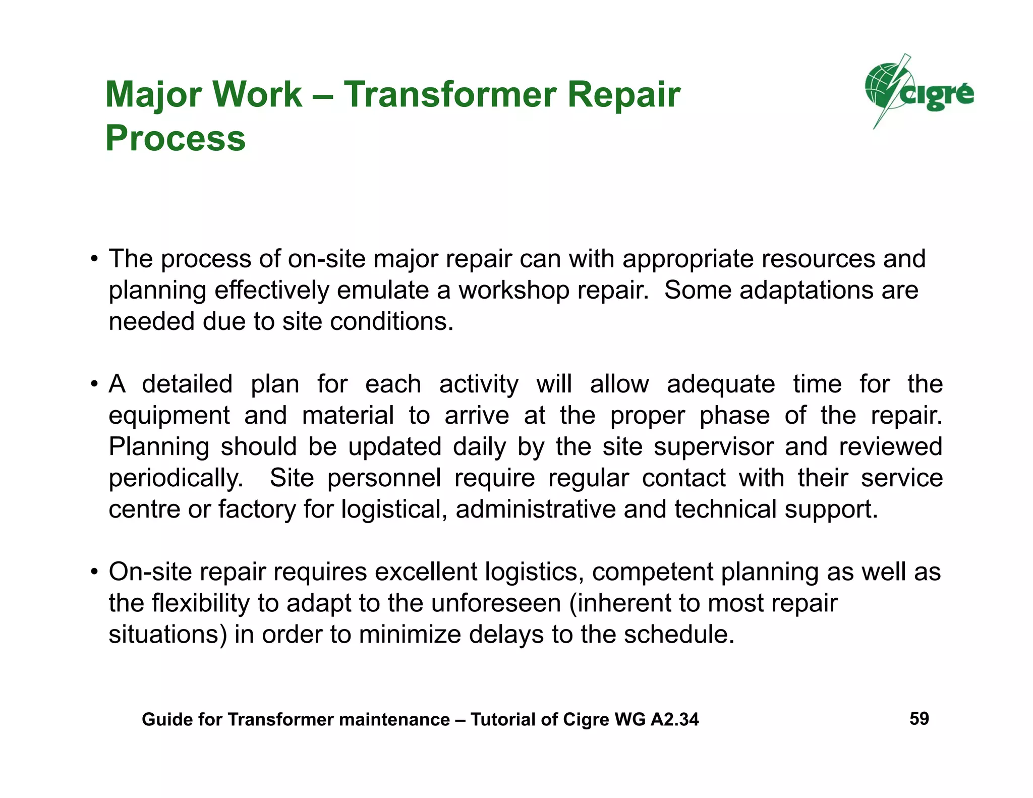 Major Work – Transformer Repair
Process
• The process of on-site major repair can with appropriate resources and
planning effectively emulate a workshop repair. Some adaptations are
needed due to site conditions.
• A detailed plan for each activity will allow adequate time for the
equipment and material to arrive at the proper phase of the repair.
Planning should be updated daily by the site supervisor and reviewed
periodically. Site personnel require regular contact with their service
centre or factory for logistical, administrative and technical support.
• On-site repair requires excellent logistics, competent planning as well as
the flexibility to adapt to the unforeseen (inherent to most repair
situations) in order to minimize delays to the schedule.
Guide for Transformer maintenance – Tutorial of Cigre WG A2.34 59
 