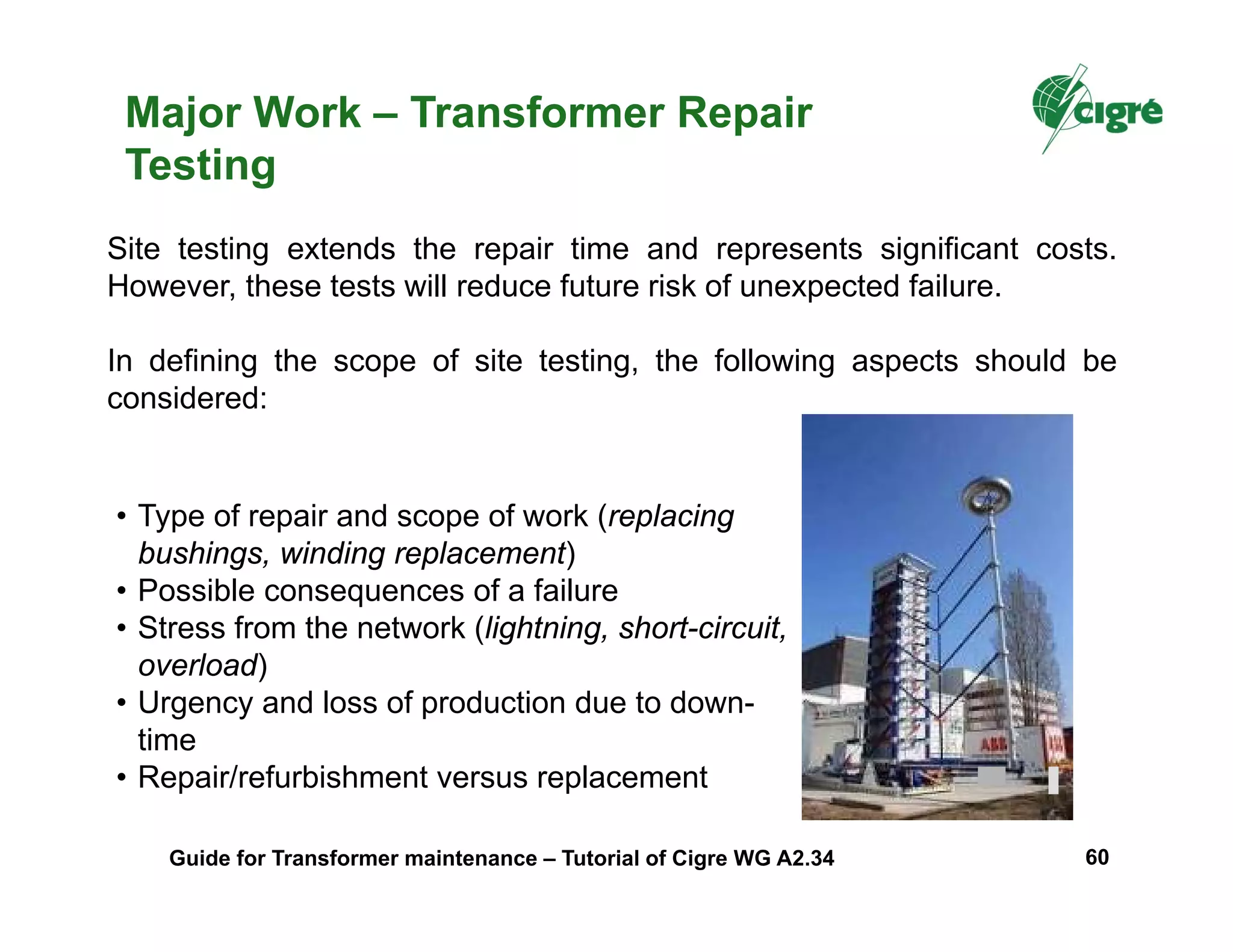 Major Work – Transformer Repair
Testing
Site testing extends the repair time and represents significant costs.
However, these tests will reduce future risk of unexpected failure.
In defining the scope of site testing, the following aspects should be
considered:
• Type of repair and scope of work (replacing
bushings, winding replacement)
• Possible consequences of a failure
• Stress from the network (lightning, short-circuit,
overload)
• Urgency and loss of production due to down-
time
• Repair/refurbishment versus replacement
Guide for Transformer maintenance – Tutorial of Cigre WG A2.34 60
 