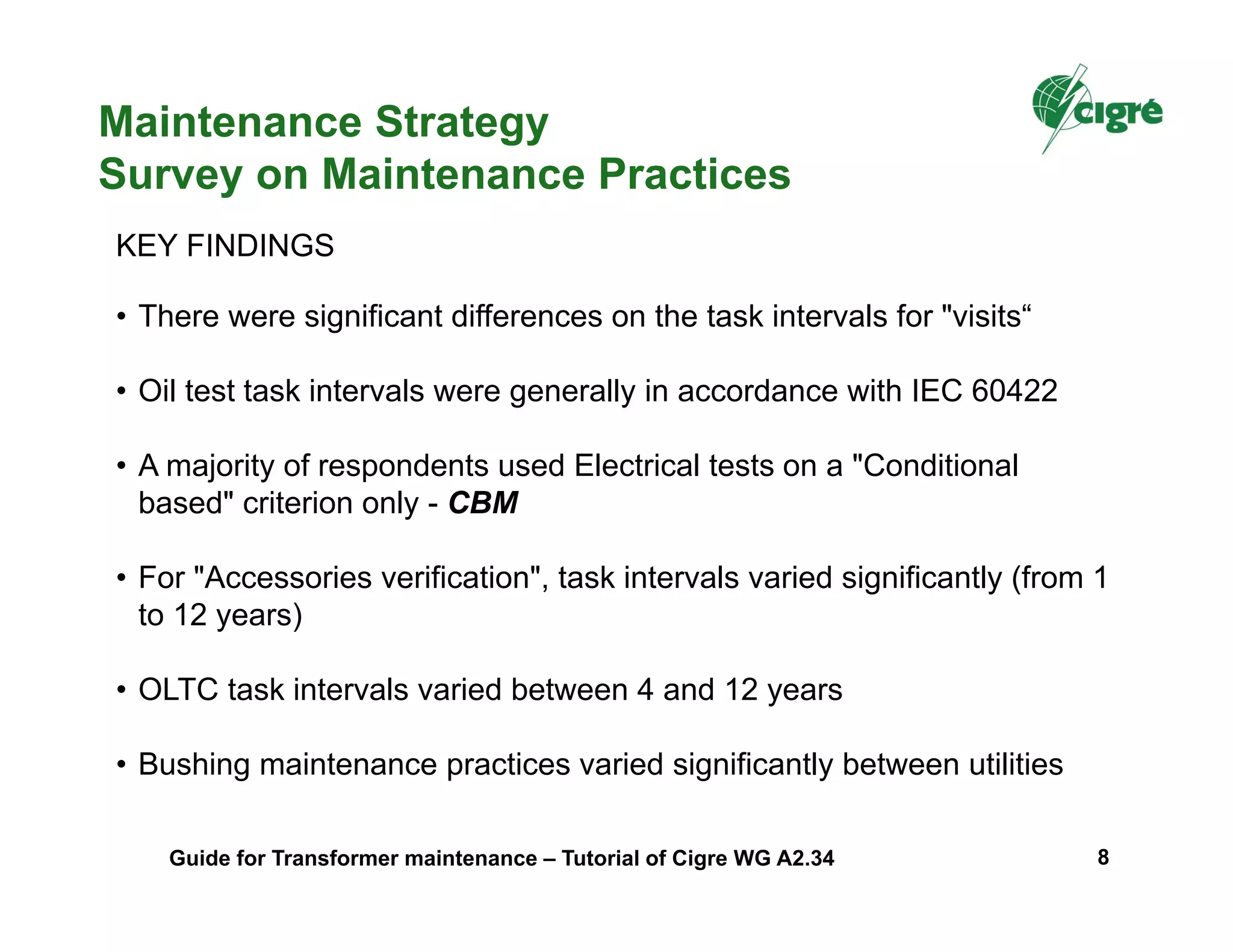 Maintenance Strategy
Survey on Maintenance Practices
• There were significant differences on the task intervals for "visits“
• Oil test task intervals were generally in accordance with IEC 60422
• A majority of respondents used Electrical tests on a "Conditional
based" criterion only - CBM
• For "Accessories verification", task intervals varied significantly (from 1
to 12 years)
• OLTC task intervals varied between 4 and 12 years
• Bushing maintenance practices varied significantly between utilities
KEY FINDINGS
Guide for Transformer maintenance – Tutorial of Cigre WG A2.34 8
 