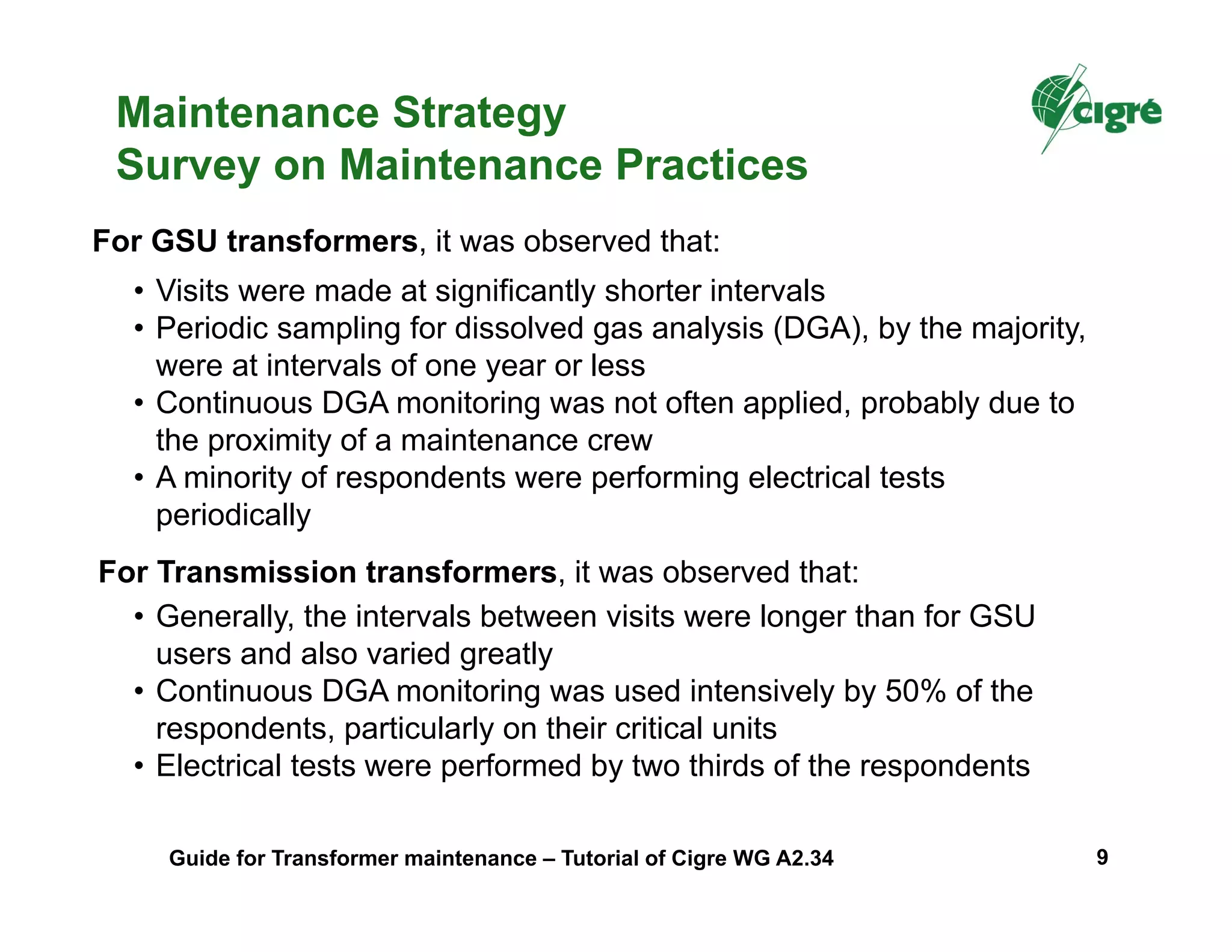 • Generally, the intervals between visits were longer than for GSU
users and also varied greatly
• Continuous DGA monitoring was used intensively by 50% of the
respondents, particularly on their critical units
• Electrical tests were performed by two thirds of the respondents
For GSU transformers, it was observed that:
• Visits were made at significantly shorter intervals
• Periodic sampling for dissolved gas analysis (DGA), by the majority,
were at intervals of one year or less
• Continuous DGA monitoring was not often applied, probably due to
the proximity of a maintenance crew
• A minority of respondents were performing electrical tests
periodically
For Transmission transformers, it was observed that:
Maintenance Strategy
Survey on Maintenance Practices
Guide for Transformer maintenance – Tutorial of Cigre WG A2.34 9
 