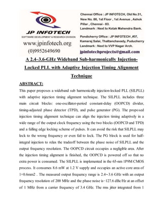 A 2.4–3.6-GHz Wideband Sub-harmonically Injection-
Locked PLL with Adaptive Injection Timing Alignment
Technique
ABSTRACT:
This paper proposes a wideband sub harmonically injection-locked PLL (SILPLL)
with adaptive injection timing alignment technique. The SILPLL includes three
main circuit blocks: one-oscillator-period constant-delay (OOPCD) divider,
timing-adjusted phase detector (TPD), and pulse generator (PG). The proposed
injection timing alignment technique can align the injection timing adaptively in a
wide range of the output clock frequency using the two blocks (OOPCD and TPD)
and a falling edge locking scheme of pulses. It can avoid the risk that SILPLL may
lock to the wrong frequency or even fail to lock. The PG block is used for half-
integral injection to relax the tradeoff between the phase noise of SILPLL and the
output frequency resolution. The OOPCD circuit occupies a negligible area. After
the injection timing alignment is finished, the OOPCD is powered off so that no
extra power is consumed. The SILPLL is implemented in the 65-nm 1P9M CMOS
process. It consumes 8.6 mW at 1.2 V supply and occupies an active core area of
1×0.6mm2 . The measured output frequency range is 2.4∼3.6 GHz with an output
frequency resolution of 200 MHz and the phase noise is−127.6 dBc/Hz at an offset
of 1 MHz from a carrier frequency of 3.4 GHz. The rms jitter integrated from 1
 