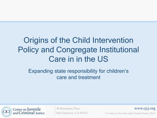 www.cjcj.org
© Center on Juvenile and Criminal Justice 2013
40 Boardman Place
San Francisco, CA 94103
Origins of the Child Intervention
Policy and Congregate Institutional
Care in in the US
Expanding state responsibility for children’s
care and treatment
 