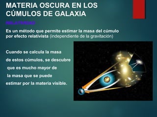 MATERIA OSCURA EN LOS
CÚMULOS DE GALAXIA
RELATIVIDAD
Es un método que permite estimar la masa del cúmulo
por efecto relativista (independiente de la gravitación)
Cuando se calcula la masa
de estos cúmulos, se descubre
que es mucho mayor de
la masa que se puede
estimar por la materia visible.
 