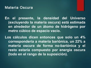 Materia Oscura
En el presente, la densidad del Universo
(excluyendo la materia oscura) está estimada
en alrededor de un átomo de hidrógeno por
metro cúbico de espacio vacío.
Los cálculos dicen entonces que solo un 4%
correspondería a materia bariónica, un 22% a
materia oscura de forma no-bariónica y el
resto estaría compuesto por energía oscura
(todo en el rango de la suposición).
 