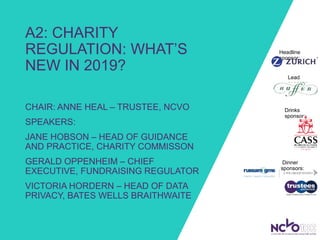 A2: CHARITY
REGULATION: WHAT’S
NEW IN 2019?
CHAIR: ANNE HEAL – TRUSTEE, NCVO
SPEAKERS:
JANE HOBSON – HEAD OF GUIDANCE
AND PRACTICE, CHARITY COMMISSON
GERALD OPPENHEIM – CHIEF
EXECUTIVE, FUNDRAISING REGULATOR
VICTORIA HORDERN – HEAD OF DATA
PRIVACY, BATES WELLS BRAITHWAITE
Headline
sponsor:
Lead
sponsor:
Dinner
sponsors:
Drinks
sponsor:
 