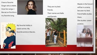 I have a favorite
Singer who is Adele.
I love her songs. I
like set on fire this is
my favorite song.
Maybe in the future I
will be in ucrania,
becuase my best
friend Nalle studies
there.
She studies career
aviation.
They are my best
friends.
Their names are Nalle
and Daniela.
My favorite hobby is
watch anime. My
favorite anime is Naruto.
 