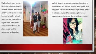 My brother is a shy person.
He doesn´t like to talk with
another person. His name is
Jandry Sanchez and he was
born on june 26. He is 16
years old and He studies in
high school. He studies
consumer electronics. He
plays soccer and he
swimming on Saturday.
My lttle sister is an outgoing person. Her name is
Shannia Sanchez and her birhday is on april 6. She
is 14 years old and she studies in high school. She is
in 10th school year. She is a soccer player. She
plays every weekend and she never lose a match.
 