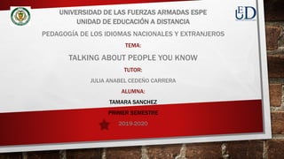 UNIVERSIDAD DE LAS FUERZAS ARMADAS ESPE
UNIDAD DE EDUCACIÓN A DISTANCIA
PEDAGOGÍA DE LOS IDIOMAS NACIONALES Y EXTRANJEROS
TEMA:
TALKING ABOUT PEOPLE YOU KNOW
TUTOR:
JULIA ANABEL CEDEÑO CARRERA
ALUMNA:
TAMARA SANCHEZ
PRIMER SEMESTRE
2019-2020
 