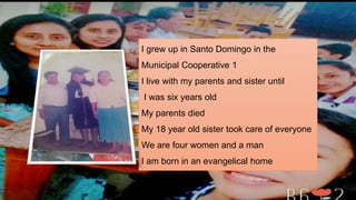 I grew up in Santo Domingo in the
Municipal Cooperative 1
I live with my parents and sister until
I was six years old
My parents died
My 18 year old sister took care of everyone
We are four women and a man
I am born in an evangelical home
 