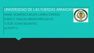 UNIVERSIDAD DE LAS FUERZAS ARMADAS
NAME: DOMÉNICA BELÉN LARREA ESPARZA
SUBJECT: ENGLISH BREAKTHROUGH A1
TUTOR: SONIA BASANTES
ACTIVITY 2
 