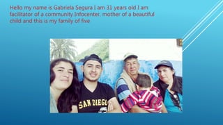 Hello my name is Gabriela Segura I am 31 years old I am
facilitator of a community Infocenter, mother of a beautiful
child and this is my family of five
 