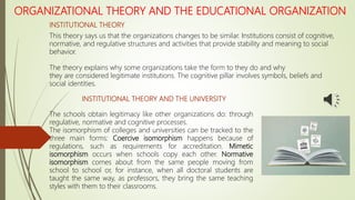 ORGANIZATIONAL THEORY AND THE EDUCATIONAL ORGANIZATION
INSTITUTIONAL THEORY
This theory says us that the organizations changes to be similar. Institutions consist of cognitive,
normative, and regulative structures and activities that provide stability and meaning to social
behavior.
The theory explains why some organizations take the form to they do and why
they are considered legitimate institutions. The cognitive pillar involves symbols, beliefs and
social identities.
The schools obtain legitimacy like other organizations do: through
regulative, normative and cognitive processes.
The isomorphism of colleges and universities can be tracked to the
three main forms: Coercive isomorphism happens because of
regulations, such as requirements for accreditation. Mimetic
isomorphism occurs when schools copy each other. Normative
isomorphism comes about from the same people moving from
school to school or, for instance, when all doctoral students are
taught the same way, as professors, they bring the same teaching
styles with them to their classrooms.
INSTITUTIONAL THEORY AND THE UNIVERSITY
 