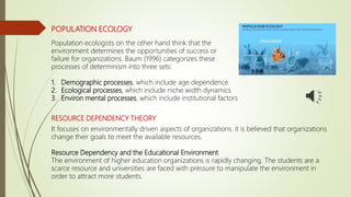 POPULATION ECOLOGY
Population ecologists on the other hand think that the
environment determines the opportunities of success or
failure for organizations. Baum (1996) categorizes these
processes of determinism into three sets:
1. Demographic processes, which include age dependence
2. Ecological processes, which include niche width dynamics
3. Environ mental processes, which include institutional factors
RESOURCE DEPENDENCY THEORY
It focuses on environmentally driven aspects of organizations. it is believed that organizations
change their goals to meet the available resources.
Resource Dependency and the Educational Environment
The environment of higher education organizations is rapidly changing. The students are a
scarce resource and universities are faced with pressure to manipulate the environment in
order to attract more students.
 