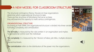 A NEW MODEL FOR CLASSROOM STRUCTURES
The structural contingency theory, focuses on how organizations
determine which organizational structure to take.
There are five structures of Mintzberg that serve as base,
they will examine the capacity to meet various contingencies.
ORGANIZATIONAL STRUCTURE
According to Hall (1999), the organizational structure is divided into three variables:
Formality, complexity and centralization.
The formality is measured by the rules written in an organization and implies
"organizational control over the individual.
The complexity it is measured by the "division of labor, job titles, multiple divisions
and
Hierarchical levels.
The centralization refers to the distribution of the power into the organizations.
 